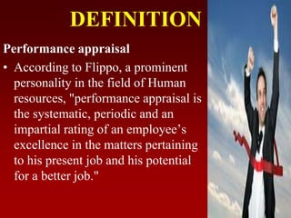 DEFINITION
Performance appraisal
• According to Flippo, a prominent
personality in the field of Human
resources, "performance appraisal is
the systematic, periodic and an
impartial rating of an employee’s
excellence in the matters pertaining
to his present job and his potential
for a better job."
 