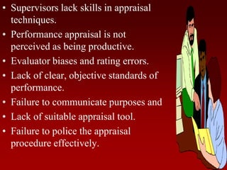 • Supervisors lack skills in appraisal
techniques.
• Performance appraisal is not
perceived as being productive.
• Evaluator biases and rating errors.
• Lack of clear, objective standards of
performance.
• Failure to communicate purposes and
• Lack of suitable appraisal tool.
• Failure to police the appraisal
procedure effectively.
 