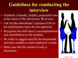 Guidelines for conducting the
interview
• Establish a friendly, helpful, purposeful tone
at the outset of the discussion. Be at ease.
• Ask for the subordinate’s opinion of his or
her performance since the last appraisal.
• Recognize the staff nurse’s accomplishments
and contributions to the hospital.
• Be ready to suggest specific developmental
activities suitable to each employee’s needs.
• Make sure that the session is truly a
discussion.
 