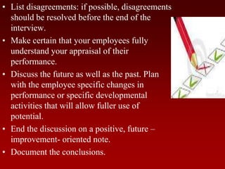 • List disagreements: if possible, disagreements
should be resolved before the end of the
interview.
• Make certain that your employees fully
understand your appraisal of their
performance.
• Discuss the future as well as the past. Plan
with the employee specific changes in
performance or specific developmental
activities that will allow fuller use of
potential.
• End the discussion on a positive, future –
improvement- oriented note.
• Document the conclusions.
 