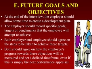 E. FUTURE GOALS AND
OBJECTIVES
• At the end of the interview, the employer should
allow some time to create a development plan.
• The employer should record specific goals,
targets or benchmarks that the employee will
attempt to achieve.
• Both employer and employee should agree on
the steps to be taken to achieve these targets,
• Both should agree on how the employee’s
progress towards these objectives will be
measured and set a defined timeframe, even if
this is simply the next performance appraisal.
 