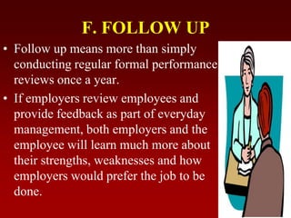 F. FOLLOW UP
• Follow up means more than simply
conducting regular formal performance
reviews once a year.
• If employers review employees and
provide feedback as part of everyday
management, both employers and the
employee will learn much more about
their strengths, weaknesses and how
employers would prefer the job to be
done.
 