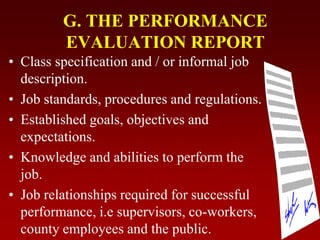 G. THE PERFORMANCE
EVALUATION REPORT
• Class specification and / or informal job
description.
• Job standards, procedures and regulations.
• Established goals, objectives and
expectations.
• Knowledge and abilities to perform the
job.
• Job relationships required for successful
performance, i.e supervisors, co-workers,
county employees and the public.
 