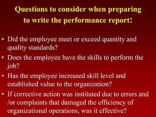 Questions to consider when preparing
to write the performance report:
• Did the employee meet or exceed quantity and
quality standards?
• Does the employee have the skills to perform the
job?
• Has the employee increased skill level and
established value to the organization?
• If corrective action was instituted due to errors and
/or complaints that damaged the efficiency of
organizational operations, was it effective?
 