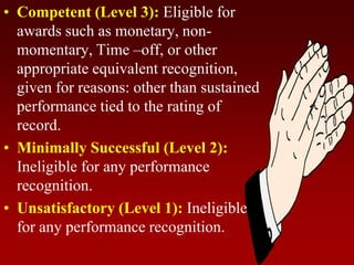 • Competent (Level 3): Eligible for
awards such as monetary, non-
momentary, Time –off, or other
appropriate equivalent recognition,
given for reasons: other than sustained
performance tied to the rating of
record.
• Minimally Successful (Level 2):
Ineligible for any performance
recognition.
• Unsatisfactory (Level 1): Ineligible
for any performance recognition.
 