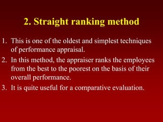 2. Straight ranking method
1. This is one of the oldest and simplest techniques
of performance appraisal.
2. In this method, the appraiser ranks the employees
from the best to the poorest on the basis of their
overall performance.
3. It is quite useful for a comparative evaluation.
 