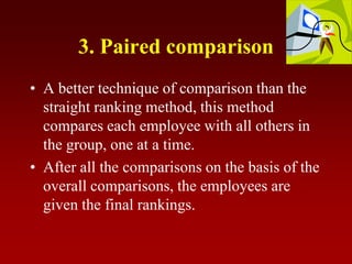 3. Paired comparison
• A better technique of comparison than the
straight ranking method, this method
compares each employee with all others in
the group, one at a time.
• After all the comparisons on the basis of the
overall comparisons, the employees are
given the final rankings.
 