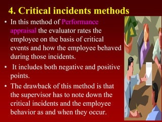 4. Critical incidents methods
• In this method of Performance
appraisal the evaluator rates the
employee on the basis of critical
events and how the employee behaved
during those incidents.
• It includes both negative and positive
points.
• The drawback of this method is that
the supervisor has to note down the
critical incidents and the employee
behavior as and when they occur.
 