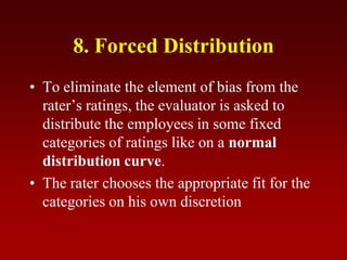 8. Forced Distribution
• To eliminate the element of bias from the
rater’s ratings, the evaluator is asked to
distribute the employees in some fixed
categories of ratings like on a normal
distribution curve.
• The rater chooses the appropriate fit for the
categories on his own discretion
 