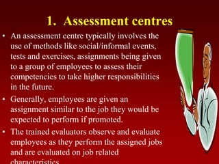 1. Assessment centres
• An assessment centre typically involves the
use of methods like social/informal events,
tests and exercises, assignments being given
to a group of employees to assess their
competencies to take higher responsibilities
in the future.
• Generally, employees are given an
assignment similar to the job they would be
expected to perform if promoted.
• The trained evaluators observe and evaluate
employees as they perform the assigned jobs
and are evaluated on job related
 