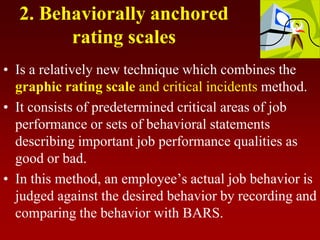 2. Behaviorally anchored
rating scales
• Is a relatively new technique which combines the
graphic rating scale and critical incidents method.
• It consists of predetermined critical areas of job
performance or sets of behavioral statements
describing important job performance qualities as
good or bad.
• In this method, an employee’s actual job behavior is
judged against the desired behavior by recording and
comparing the behavior with BARS.
 