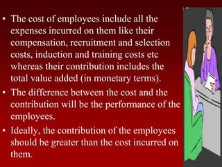 • The cost of employees include all the
expenses incurred on them like their
compensation, recruitment and selection
costs, induction and training costs etc
whereas their contribution includes the
total value added (in monetary terms).
• The difference between the cost and the
contribution will be the performance of the
employees.
• Ideally, the contribution of the employees
should be greater than the cost incurred on
them.
 