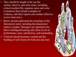 • They should be taught to the use the
system, observe, and write notes, including
critical incident file, organize notes and write
evaluations that include examples of
evidence, edit their reports and conduct effective
review interviews.
• Raters should understand the meanings of the
dimensions rated, including the dimensions’
relative weights. Managers are reported to be
able to distinguish among only three levels of
performance: poor, satisfactory, and outstanding.
• Criticism should promote warmth and the
building of self esteem for both rate and rater.
 