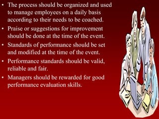 • The process should be organized and used
to manage employees on a daily basis
according to their needs to be coached.
• Praise or suggestions for improvement
should be done at the time of the event.
• Standards of performance should be set
and modified at the time of the event.
• Performance standards should be valid,
reliable and fair.
• Managers should be rewarded for good
performance evaluation skills.
 