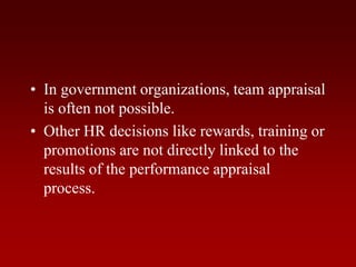• In government organizations, team appraisal
is often not possible.
• Other HR decisions like rewards, training or
promotions are not directly linked to the
results of the performance appraisal
process.
 
