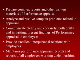 • Prepare complex reports and other written
materials of Performance appraisal.
• Analyze and resolve complex problems related to
appraisal.
• Communicate clearly and concisely, both orally
and in writing; present findings, of Performance
appraisal to employees.
• Provide excellent interpersonal relations with
employees.
• Maintains performance appraisal records and
reports of all employees working under her/him.
 