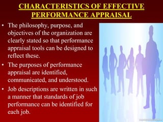CHARACTERISTICS OF EFFECTIVE
PERFORMANCE APPRAISAL
• The philosophy, purpose, and
objectives of the organization are
clearly stated so that performance
appraisal tools can be designed to
reflect these.
• The purposes of performance
appraisal are identified,
communicated, and understood.
• Job descriptions are written in such
a manner that standards of job
performance can be identified for
each job.
 