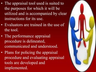 • The appraisal tool used is suited to
the purposes for which it will be
utilized and is accompanied by clear
instructions for its use.
• Evaluators are trained in the use of
the tool.
• The performance appraisal
procedure is delineated,
communicated and understood.
• Plans for policing the appraisal
procedure and evaluating appraisal
tools are developed and
implemented.
 