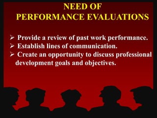  Provide a review of past work performance.
 Establish lines of communication.
 Create an opportunity to discuss professional
development goals and objectives.
NEED OF
PERFORMANCE EVALUATIONS
 