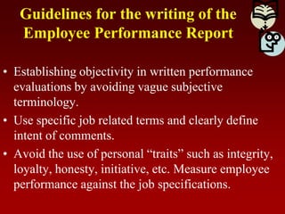 Guidelines for the writing of the
Employee Performance Report
• Establishing objectivity in written performance
evaluations by avoiding vague subjective
terminology.
• Use specific job related terms and clearly define
intent of comments.
• Avoid the use of personal “traits” such as integrity,
loyalty, honesty, initiative, etc. Measure employee
performance against the job specifications.
 