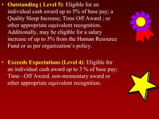 • Outstanding ( Level 5): Eligible for an
individual cash award up to 5% of base pay; a
Quality Sleep Increase; Time Off Award ; or
other appropriate equivalent recognition.
Additionally, may be eligible for a salary
increase of up to 5% from the Human Resource
Fund or as per organization’s policy.
• Exceeds Expectations (Level 4): Eligible for
an individual cash award up to 3 % of base pay;
Time –Off Award, non-momentary award or
other appropriate equivalent recognition.
 