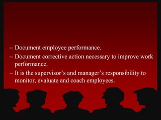– Document employee performance.
– Document corrective action necessary to improve work
performance.
– It is the supervisor’s and manager’s responsibility to
monitor, evaluate and coach employees.
 