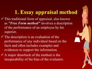 1. Essay appraisal method
 This traditional form of appraisal, also known
as "Free Form method" involves a description
of the performance of an employee by his
superior.
 The description is an evaluation of the
performance of any individual based on the
facts and often includes examples and
evidences to support the information.
 A major drawback of the method is the
inseparability of the bias of the evaluator.
 