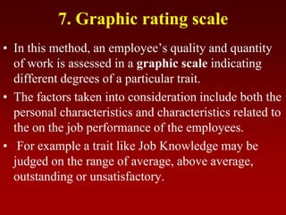 7. Graphic rating scale
• In this method, an employee’s quality and quantity
of work is assessed in a graphic scale indicating
different degrees of a particular trait.
• The factors taken into consideration include both the
personal characteristics and characteristics related to
the on the job performance of the employees.
• For example a trait like Job Knowledge may be
judged on the range of average, above average,
outstanding or unsatisfactory.
 