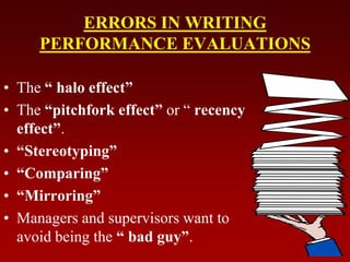 ERRORS IN WRITING
PERFORMANCE EVALUATIONS
• The “ halo effect”
• The “pitchfork effect” or “ recency
effect”.
• “Stereotyping”
• “Comparing”
• “Mirroring”
• Managers and supervisors want to
avoid being the “ bad guy”.
 