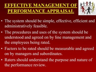 EFFECTIVE MANAGEMENT OF
PERFORMANCE APPRAISAL
• The system should be simple, effective, efficient and
administratively feasible.
• The procedures and uses of the system should be
understood and agreed on by line management and
the employees being rated.
• Factors to be rated should be measurable and agreed
on by managers and subordinates.
• Raters should understand the purpose and nature of
the performance review.
 