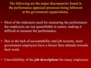 The following are the major discrepancies found in
the performance appraisal processes being followed
at the government organizations.
• Most of the indicators used for measuring the performance
the employees are not quantifiable in nature, making it
difficult to measure the performance.
• Due to the lack of accountability and job security, most
government employees have a laisser faire attitude towards
their work.
• Unavailability of the job descriptions for many employees
 
