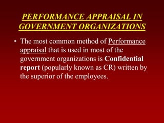 PERFORMANCE APPRAISAL IN
GOVERNMENT ORGANIZATIONS
• The most common method of Performance
appraisal that is used in most of the
government organizations is Confidential
report (popularly known as CR) written by
the superior of the employees.
 