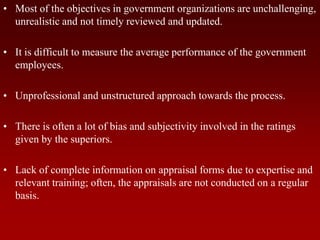 • Most of the objectives in government organizations are unchallenging,
unrealistic and not timely reviewed and updated.
• It is difficult to measure the average performance of the government
employees.
• Unprofessional and unstructured approach towards the process.
• There is often a lot of bias and subjectivity involved in the ratings
given by the superiors.
• Lack of complete information on appraisal forms due to expertise and
relevant training; often, the appraisals are not conducted on a regular
basis.
 