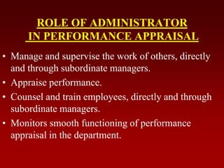 ROLE OF ADMINISTRATOR
IN PERFORMANCE APPRAISAL
• Manage and supervise the work of others, directly
and through subordinate managers.
• Appraise performance.
• Counsel and train employees, directly and through
subordinate managers.
• Monitors smooth functioning of performance
appraisal in the department.
 