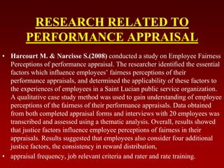 RESEARCH RELATED TO
PERFORMANCE APPRAISAL
• Harcourt M. & Narcisse S.(2008) conducted a study on Employee Fairness
Perceptions of performance appraisal. The researcher identified the essential
factors which influence employees’ fairness perceptions of their
performance appraisals, and determined the applicability of these factors to
the experiences of employees in a Saint Lucian public service organization.
A qualitative case study method was used to gain understanding of employee
perceptions of the fairness of their performance appraisals. Data obtained
from both completed appraisal forms and interviews with 20 employees was
transcribed and assessed using a thematic analysis. Overall, results showed
that justice factors influence employee perceptions of fairness in their
appraisals. Results suggested that employees also consider four additional
justice factors, the consistency in reward distribution,
• appraisal frequency, job relevant criteria and rater and rate training.
 