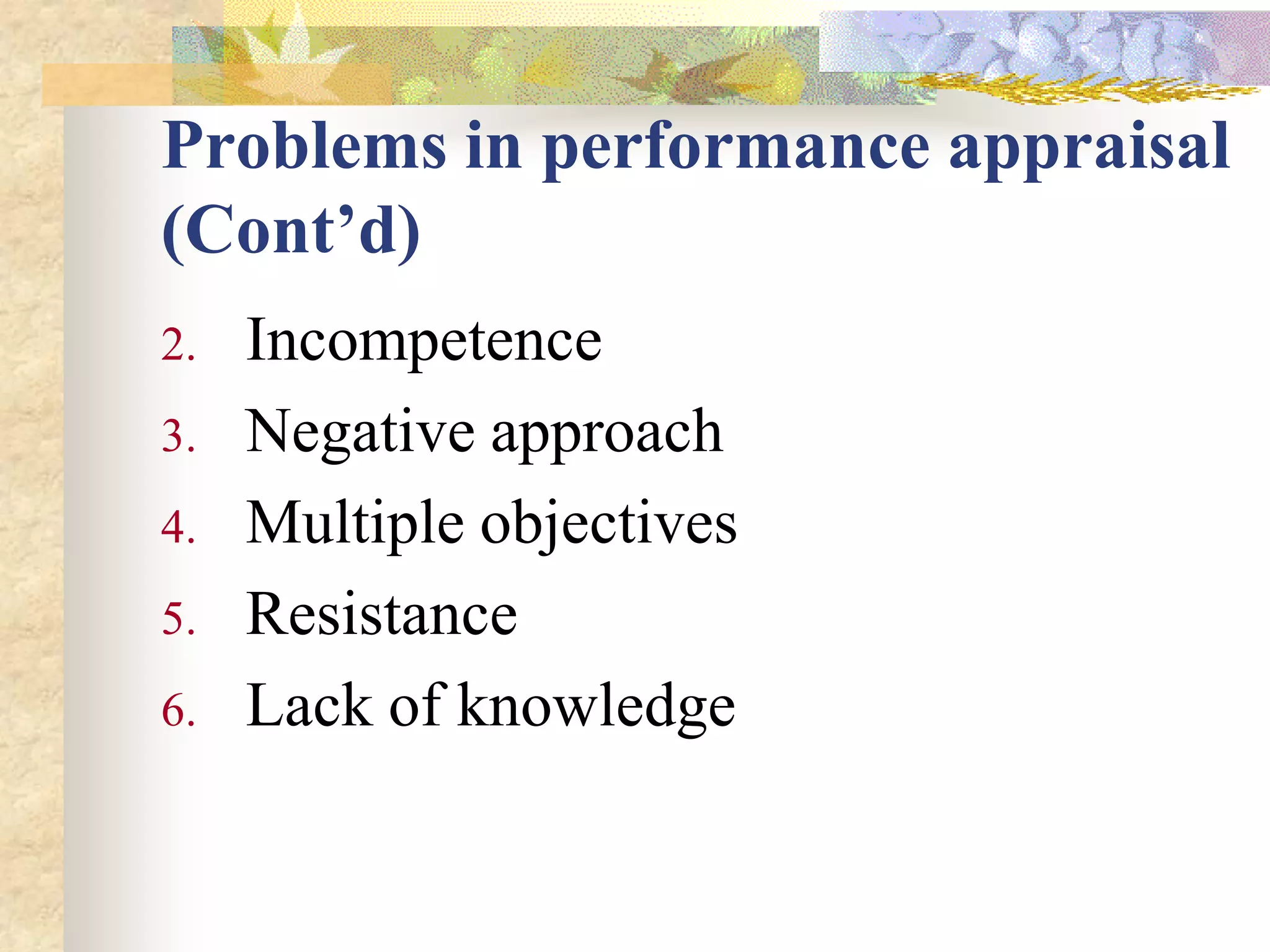 Problems in performance appraisal
(Cont’d)
2.   Incompetence
3.   Negative approach
4.   Multiple objectives
5.   Resistance
6.   Lack of knowledge
 