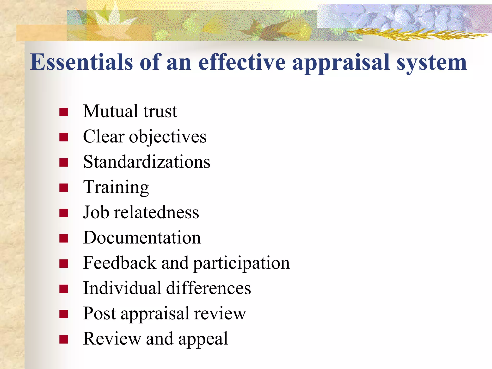 Essentials of an effective appraisal system
     Mutual trust
     Clear objectives
     Standardizations
     Training
     Job relatedness
     Documentation
     Feedback and participation
     Individual differences
     Post appraisal review
     Review and appeal
 