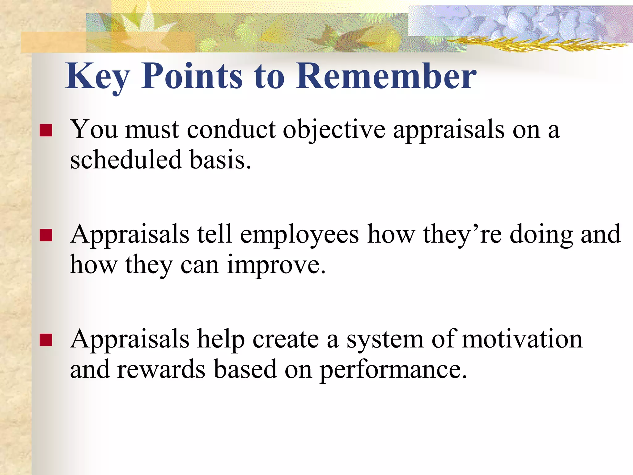 Key Points to Remember
   You must conduct objective appraisals on a
    scheduled basis.

   Appraisals tell employees how they’re doing and
    how they can improve.

   Appraisals help create a system of motivation
    and rewards based on performance.
 