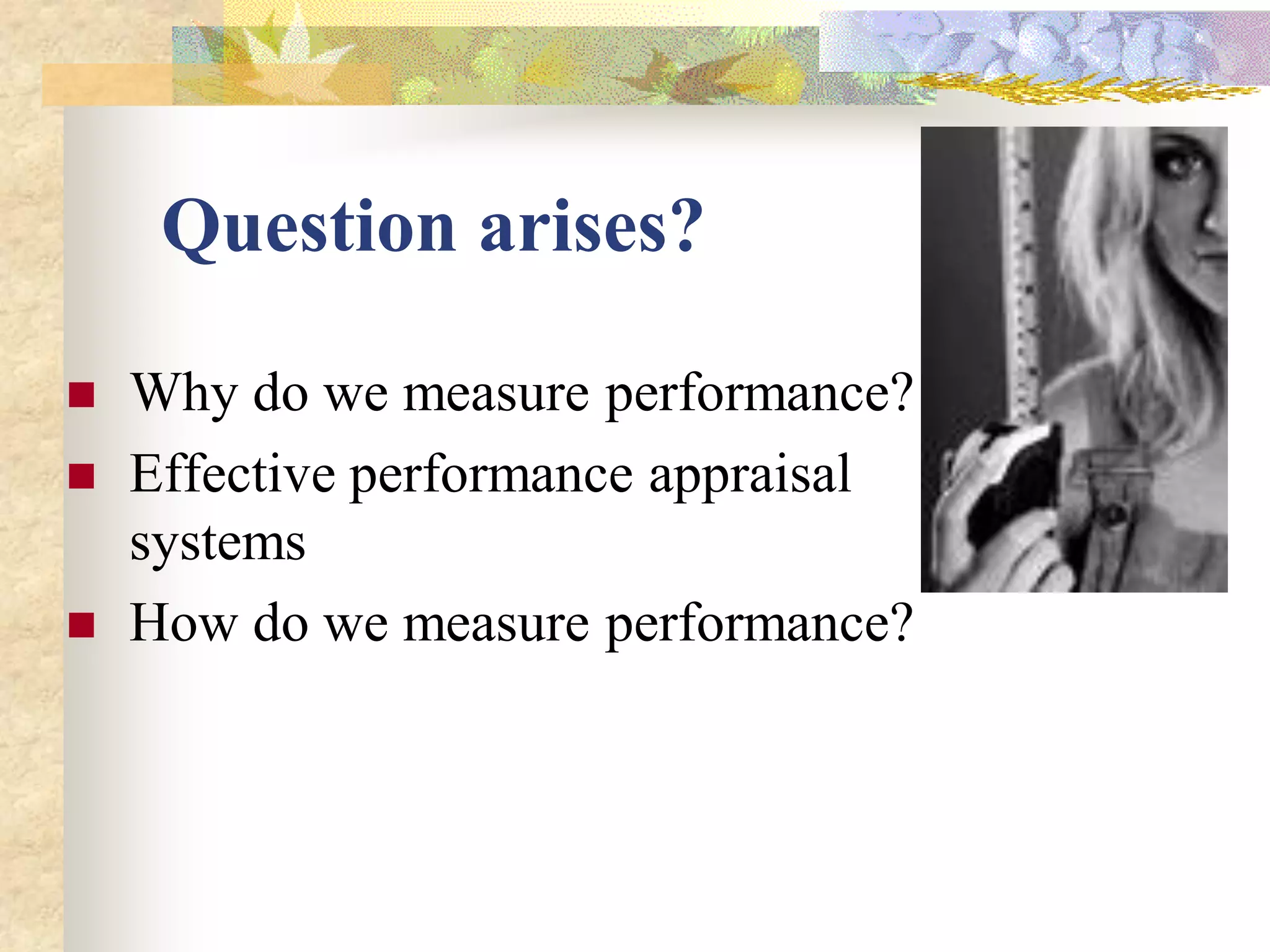 Question arises?

   Why do we measure performance?
   Effective performance appraisal
    systems
   How do we measure performance?
 