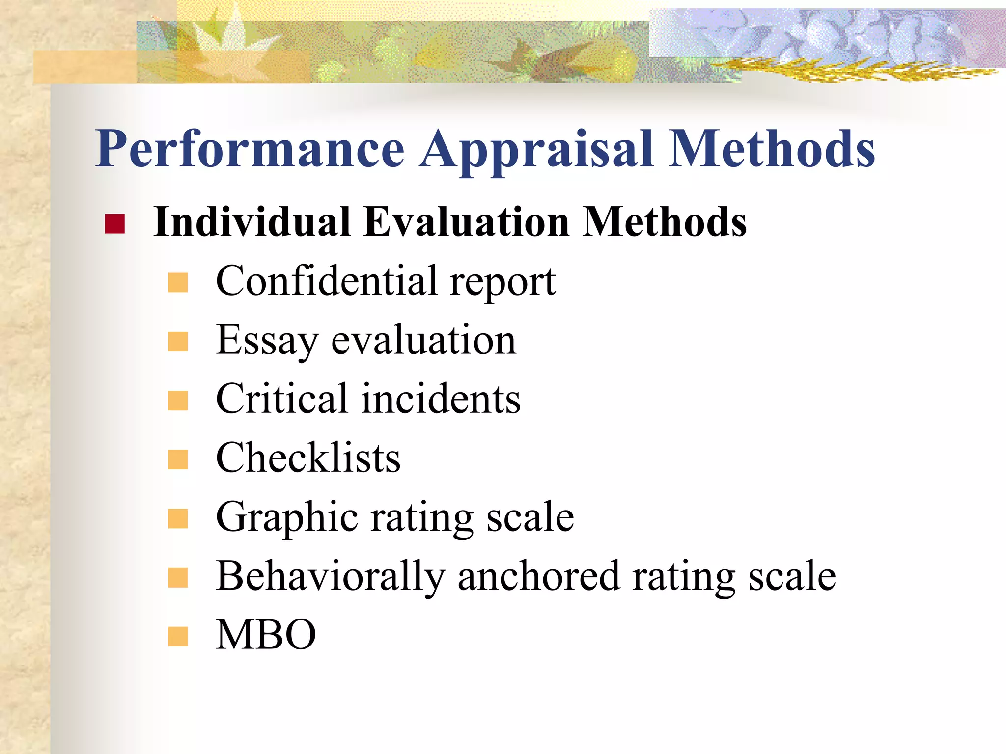 Performance Appraisal Methods
   Individual Evaluation Methods
      Confidential report
      Essay evaluation
      Critical incidents
      Checklists
      Graphic rating scale
      Behaviorally anchored rating scale
      MBO
 