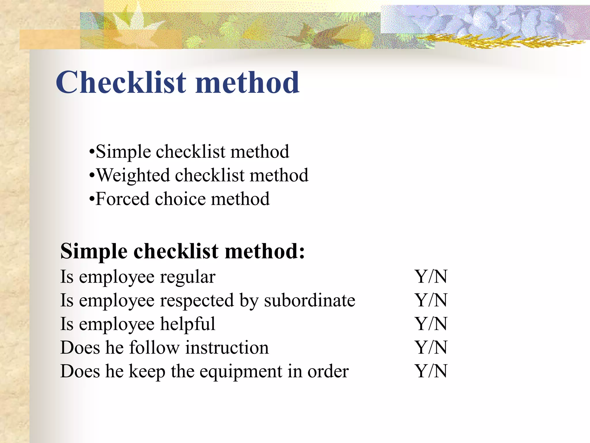 Checklist method
   •Simple checklist method
   •Weighted checklist method
   •Forced choice method

Simple checklist method:
Is employee regular                    Y/N
Is employee respected by subordinate   Y/N
Is employee helpful                    Y/N
Does he follow instruction             Y/N
Does he keep the equipment in order    Y/N
 