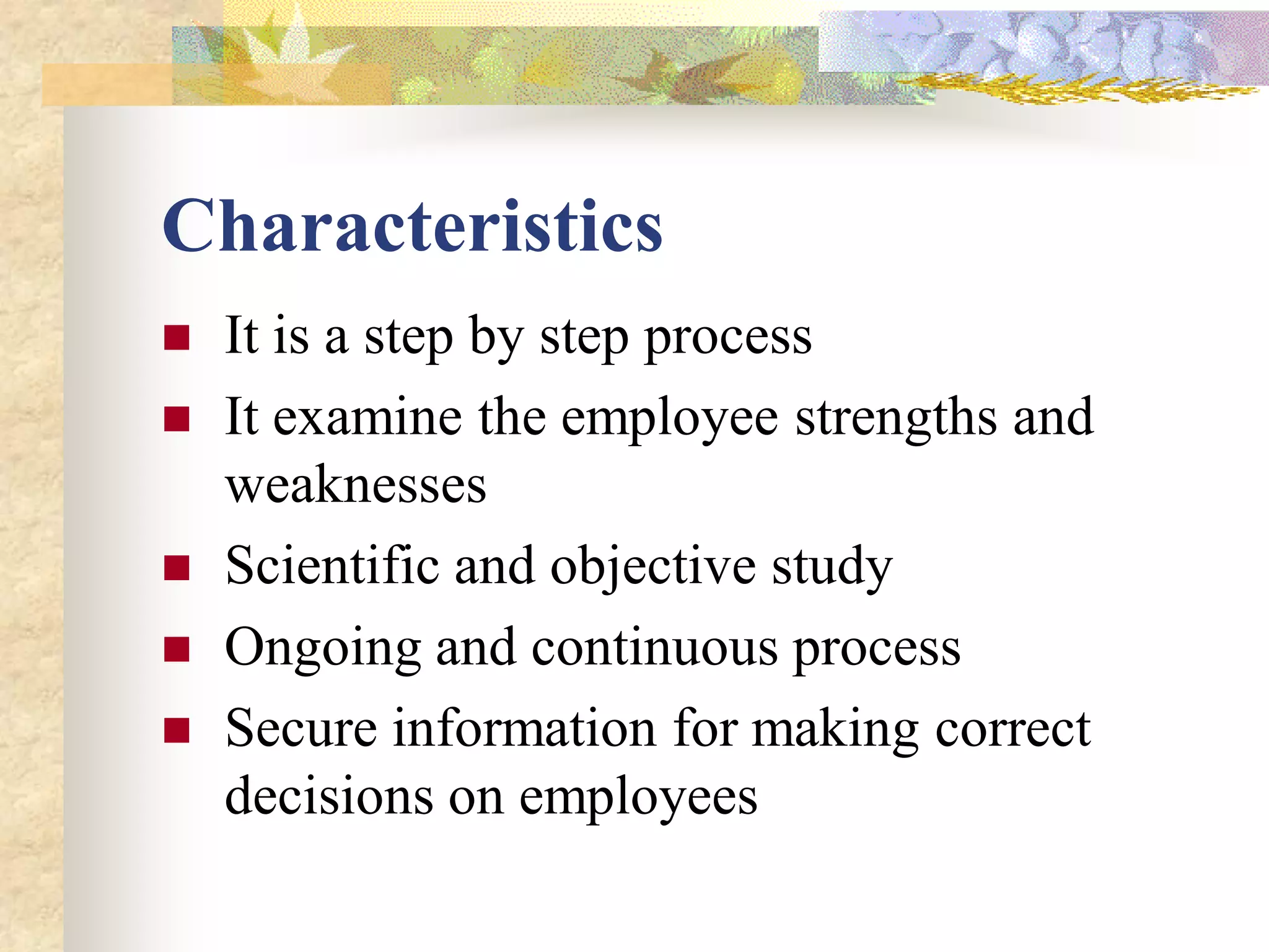 Characteristics
   It is a step by step process
   It examine the employee strengths and
    weaknesses
   Scientific and objective study
   Ongoing and continuous process
   Secure information for making correct
    decisions on employees
 