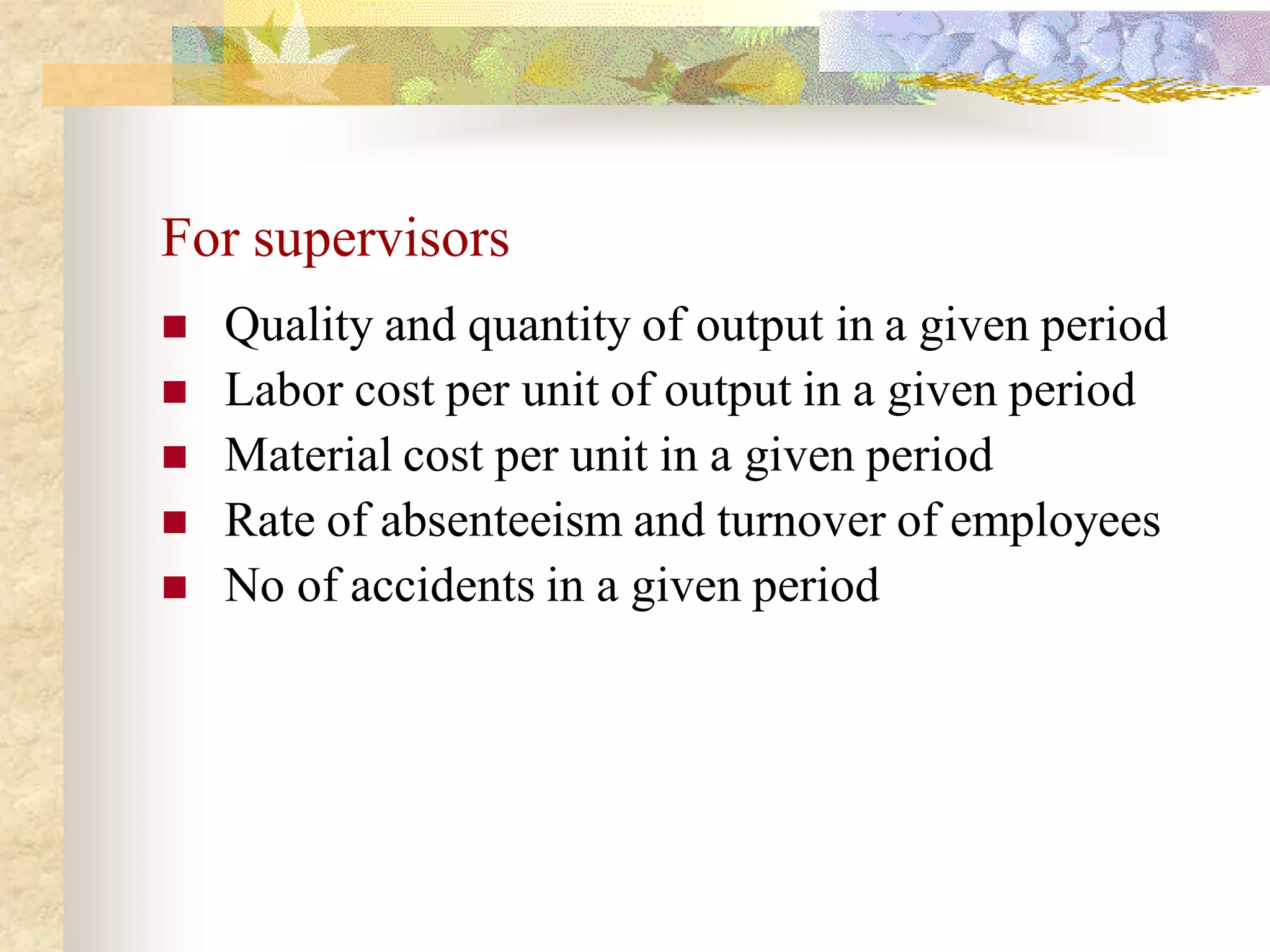 For supervisors
   Quality and quantity of output in a given period
   Labor cost per unit of output in a given period
   Material cost per unit in a given period
   Rate of absenteeism and turnover of employees
   No of accidents in a given period
 