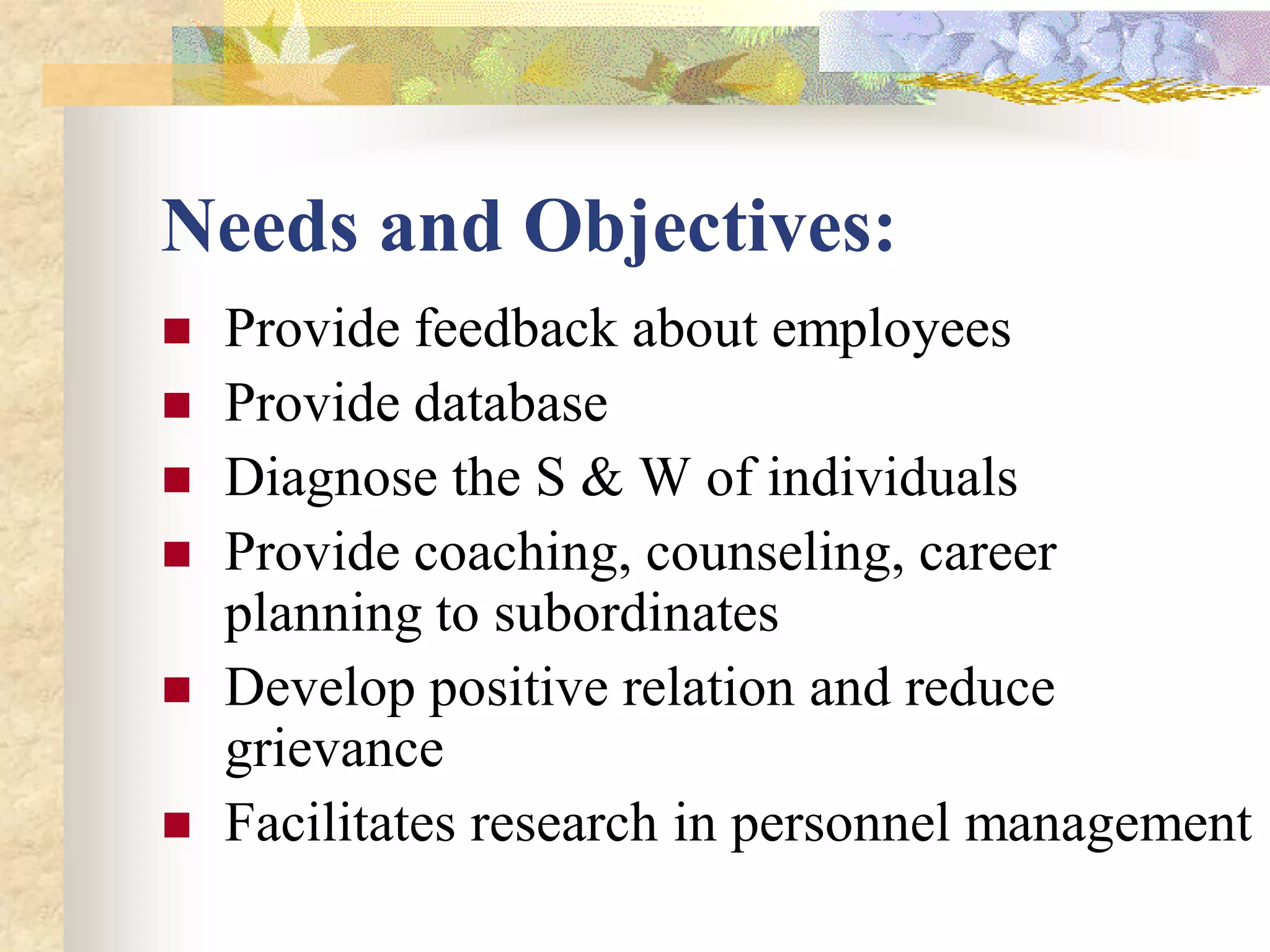 Needs and Objectives:
   Provide feedback about employees
   Provide database
   Diagnose the S & W of individuals
   Provide coaching, counseling, career
    planning to subordinates
   Develop positive relation and reduce
    grievance
   Facilitates research in personnel management
 