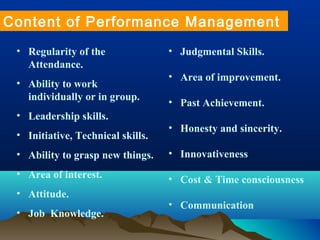• Regularity of the
Attendance.
• Ability to work
individually or in group.
• Leadership skills.
• Initiative, Technical skills.
• Ability to grasp new things.
• Area of interest.
• Attitude.
• Job Knowledge.
Content of Performance Management
• Judgmental Skills.
• Area of improvement.
• Past Achievement.
• Honesty and sincerity.
• Innovativeness
• Cost & Time consciousness
• Communication
 