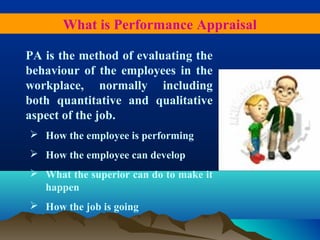 PA is the method of evaluating the
behaviour of the employees in the
workplace, normally including
both quantitative and qualitative
aspect of the job.
 How the employee is performing
 How the employee can develop
 What the superior can do to make it
happen
 How the job is going
What is Performance Appraisal
 