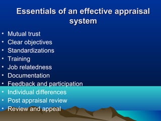 Essentials of an effective appraisalEssentials of an effective appraisal
systemsystem
• Mutual trust
• Clear objectives
• Standardizations
• Training
• Job relatedness
• Documentation
• Feedback and participation
• Individual differences
• Post appraisal review
• Review and appeal
 