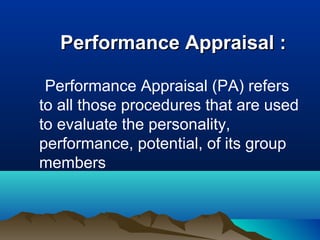 Performance Appraisal :Performance Appraisal :
Performance Appraisal (PA) refers
to all those procedures that are used
to evaluate the personality,
performance, potential, of its group
members
 