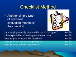 Checklist MethodChecklist Method
• Another simple type
of individual
evaluation method is
the checklist.
Is the employee really interested in the task assigned? Yes/No
Is he respected by his colleagues (co-workers) Yes/No
Does he give respect to his superiors? Yes/No
Does he follow instructions properly? Yes/No
Does he make mistakes frequently? Yes/No
 