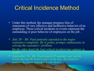 Critical Incidence MethodCritical Incidence Method
• Under this method, the manager prepares lists of
statements of very effective and ineffective behavior of an
employee. These critical incidents or events represent the
outstanding or poor behavior of employees on the job .
• July 20 – Mr. Paul patiently attended to the major
customers complaint. He is polite, prompt, enthusiastic in
solving the customers’ problem.
On the other hand the bad critical incident may appear as
under:
• September 28– Mr. Paul stayed 45 minutes over on his
break during the busiest part of the day. He failed to
answer the store manager’s call thrice.
 